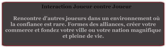 Interaction Joueur contre Joueur  Rencontre d'autres joueurs dans un environnement où la confiance est rare. Formes des alliances, créer votre commerce et fondez votre ville ou votre nation magnifique et pleine de vie.